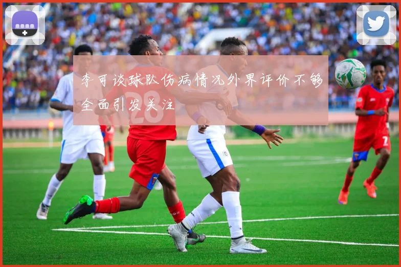 李可谈球队伤病情况外界评价不够全面引发关注