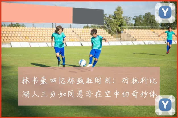 林书豪回忆林疯狂时刻：对抗科比湖人三分如同悬浮在空中的奇妙体验