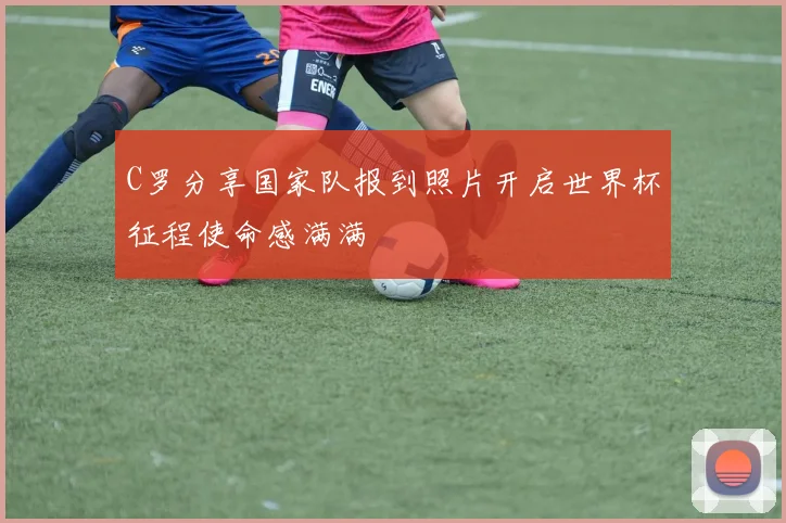 C罗分享国家队报到照片开启世界杯征程使命感满满