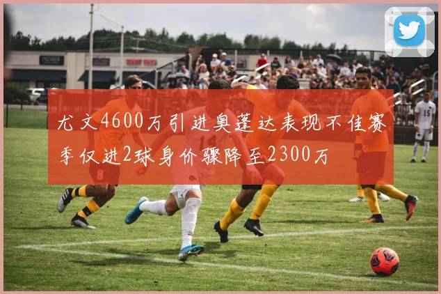 尤文4600万引进奥蓬达表现不佳赛季仅进2球身价骤降至2300万