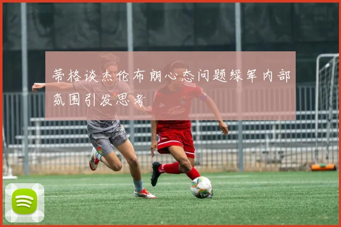 蒂格谈杰伦布朗心态问题绿军内部氛围引发思考