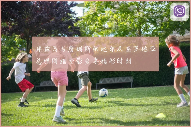 库兹马与詹姆斯纳达尔及克罗地亚总理同框合影分享精彩时刻