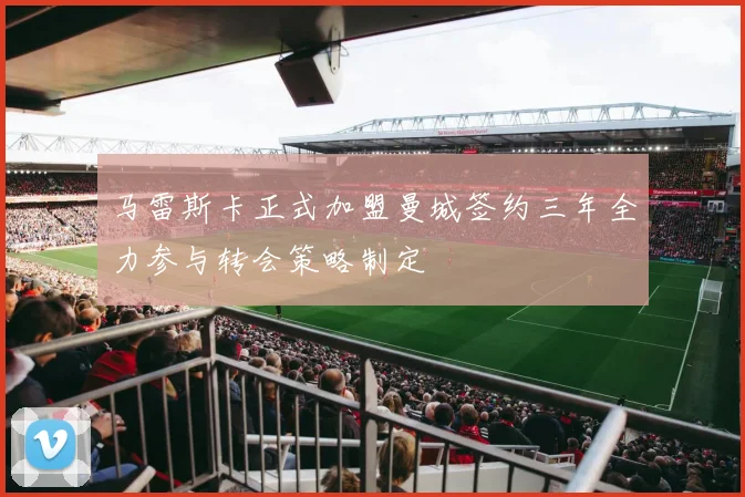 马雷斯卡正式加盟曼城签约三年全力参与转会策略制定