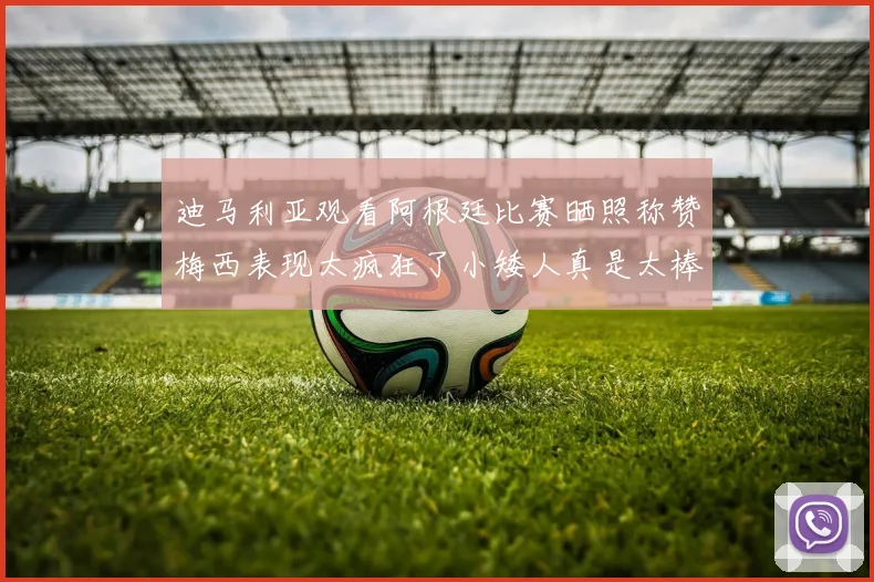 迪马利亚观看阿根廷比赛晒照称赞梅西表现太疯狂了小矮人真是太棒了