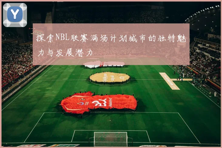 探索NBL联赛满场计划城市的独特魅力与发展潜力