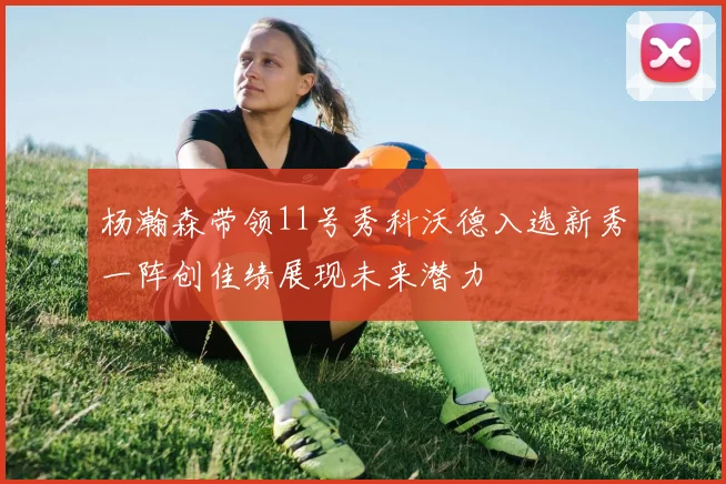 杨瀚森带领11号秀科沃德入选新秀一阵创佳绩展现未来潜力