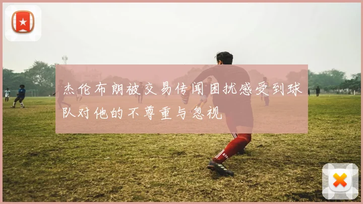 杰伦布朗被交易传闻困扰感受到球队对他的不尊重与忽视