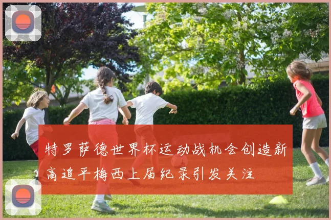 特罗萨德世界杯运动战机会创造新高追平梅西上届纪录引发关注