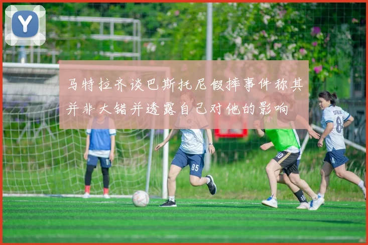 马特拉齐谈巴斯托尼假摔事件称其并非大错并透露自己对他的影响