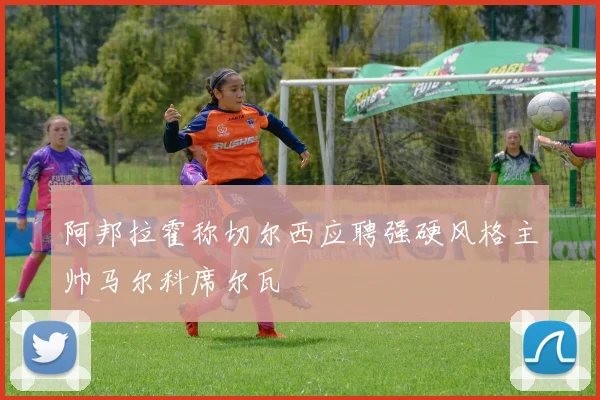 阿邦拉霍称切尔西应聘强硬风格主帅马尔科席尔瓦