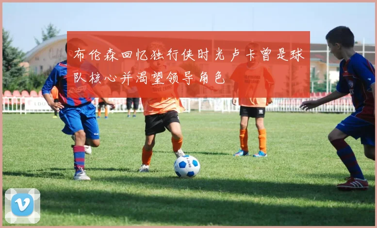 布伦森回忆独行侠时光卢卡曾是球队核心并渴望领导角色