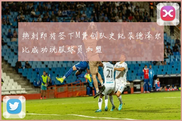 热刺即将签下M费创队史纪录德泽尔比成功说服球员加盟