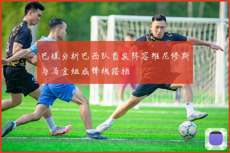 巴媒分析巴西队首发阵容维尼修斯与马金组成锋线搭档