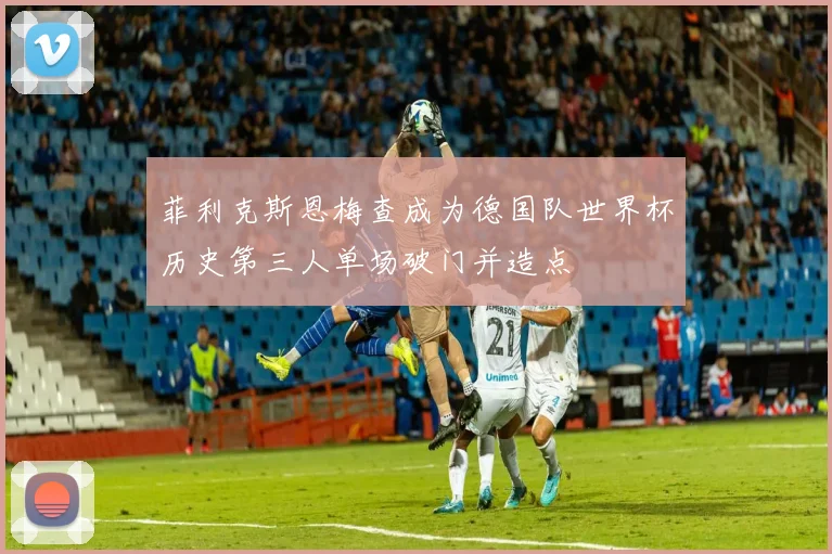菲利克斯恩梅查成为德国队世界杯历史第三人单场破门并造点