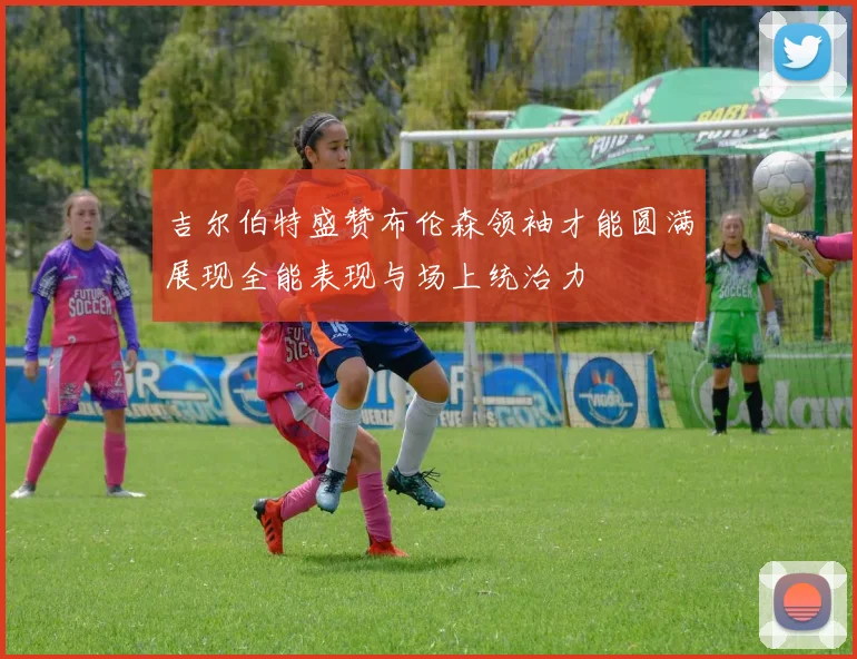 吉尔伯特盛赞布伦森领袖才能圆满展现全能表现与场上统治力