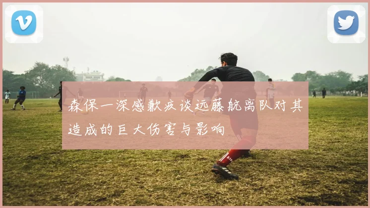 森保一深感歉疚谈远藤航离队对其造成的巨大伤害与影响