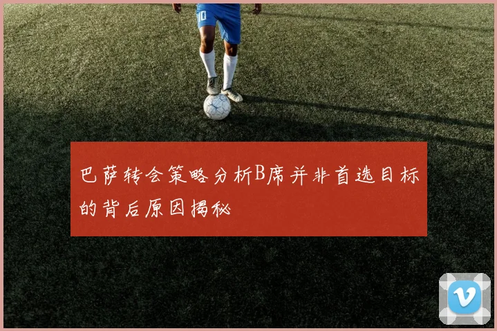 巴萨转会策略分析B席并非首选目标的背后原因揭秘