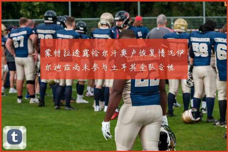 蒙特拉透露恰尔汗奥卢恢复情况伊尔迪兹尚未参与土耳其全队合练