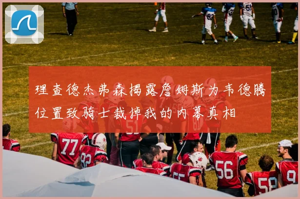 理查德杰弗森揭露詹姆斯为韦德腾位置致骑士裁掉我的内幕真相