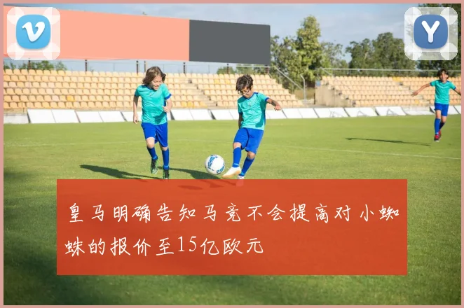 皇马明确告知马竞不会提高对小蜘蛛的报价至15亿欧元