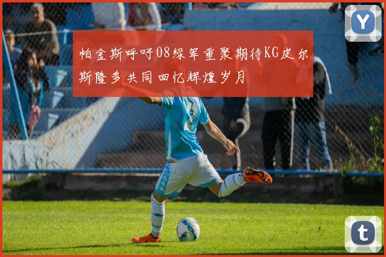 帕金斯呼吁08绿军重聚期待KG皮尔斯隆多共同回忆辉煌岁月