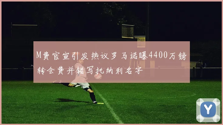 M费官宣引发热议罗马诺曝4400万镑转会费并错写托纳利名字