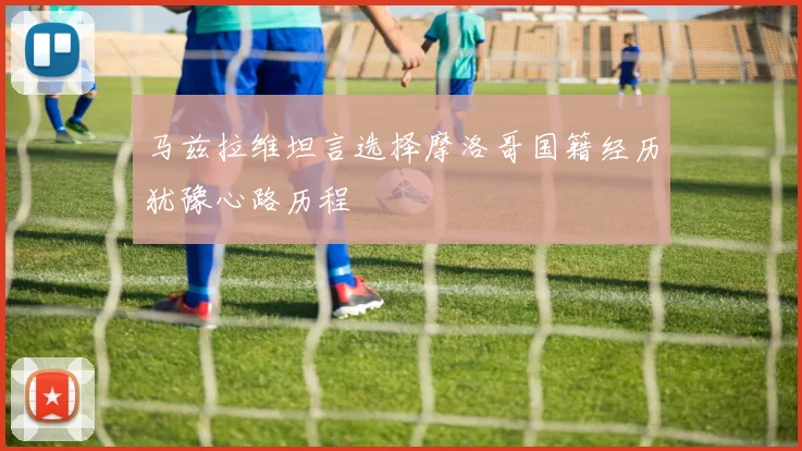 马兹拉维坦言选择摩洛哥国籍经历犹豫心路历程