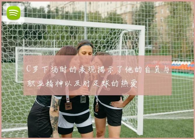 C罗下场时的表现揭示了他的自负与职业精神以及对足球的热爱