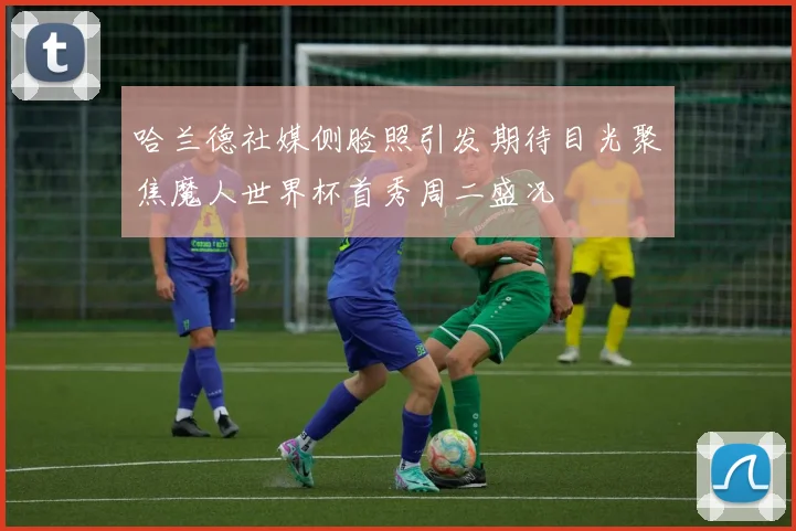 哈兰德社媒侧脸照引发期待目光聚焦魔人世界杯首秀周二盛况