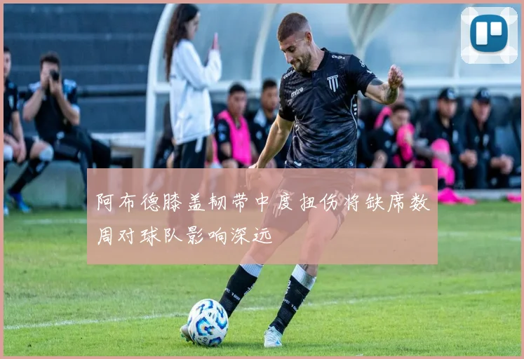 阿布德膝盖韧带中度扭伤将缺席数周对球队影响深远